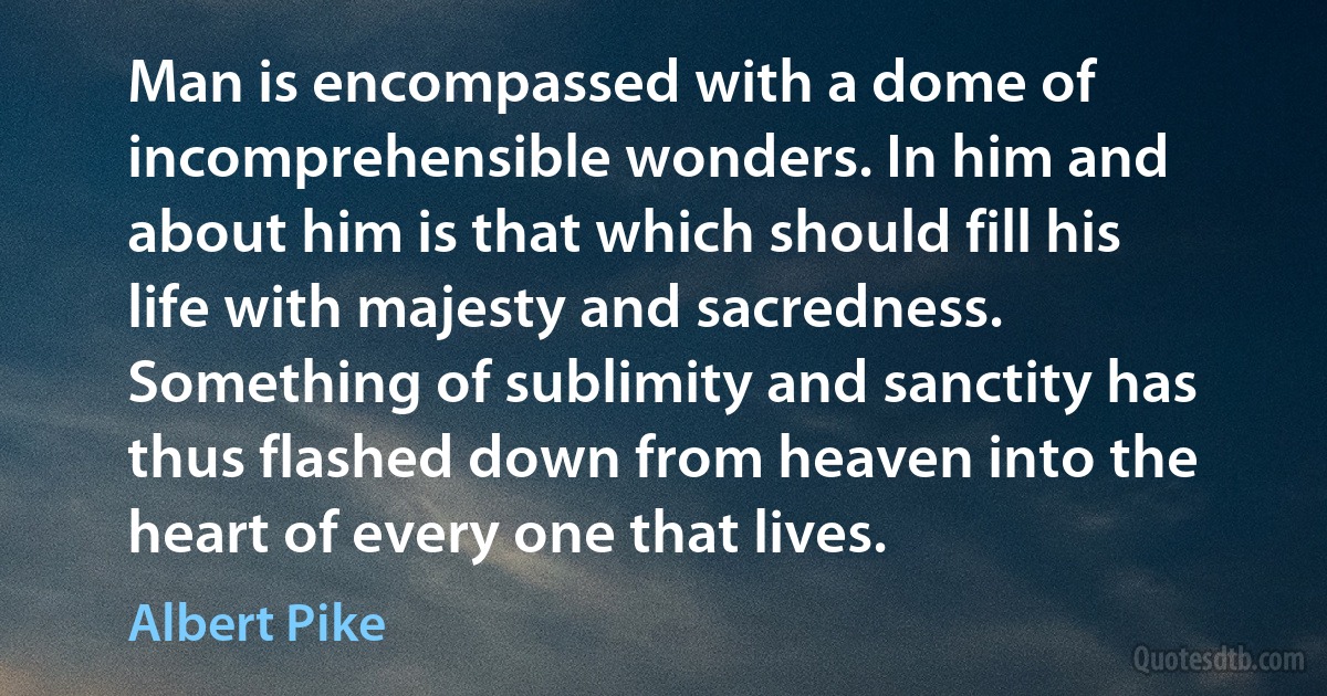 Man is encompassed with a dome of incomprehensible wonders. In him and about him is that which should fill his life with majesty and sacredness. Something of sublimity and sanctity has thus flashed down from heaven into the heart of every one that lives. (Albert Pike)