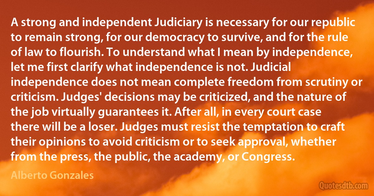 A strong and independent Judiciary is necessary for our republic to remain strong, for our democracy to survive, and for the rule of law to flourish. To understand what I mean by independence, let me first clarify what independence is not. Judicial independence does not mean complete freedom from scrutiny or criticism. Judges' decisions may be criticized, and the nature of the job virtually guarantees it. After all, in every court case there will be a loser. Judges must resist the temptation to craft their opinions to avoid criticism or to seek approval, whether from the press, the public, the academy, or Congress. (Alberto Gonzales)