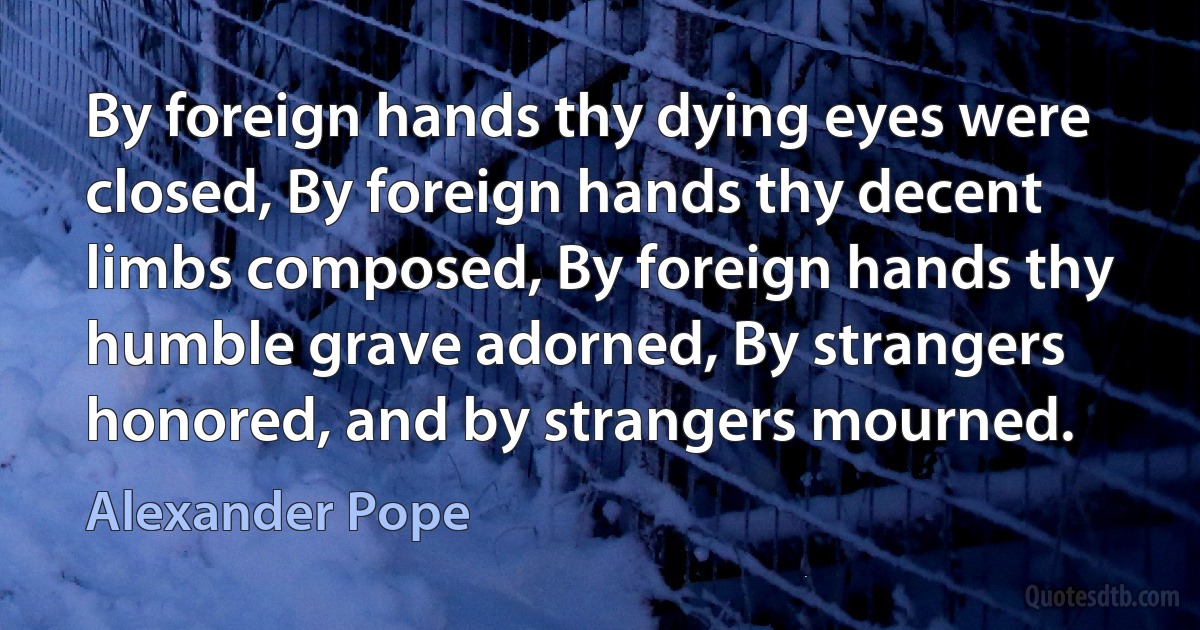 By foreign hands thy dying eyes were closed, By foreign hands thy decent limbs composed, By foreign hands thy humble grave adorned, By strangers honored, and by strangers mourned. (Alexander Pope)