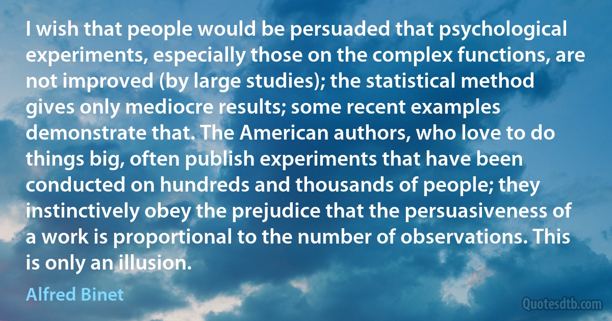 I wish that people would be persuaded that psychological experiments, especially those on the complex functions, are not improved (by large studies); the statistical method gives only mediocre results; some recent examples demonstrate that. The American authors, who love to do things big, often publish experiments that have been conducted on hundreds and thousands of people; they instinctively obey the prejudice that the persuasiveness of a work is proportional to the number of observations. This is only an illusion. (Alfred Binet)