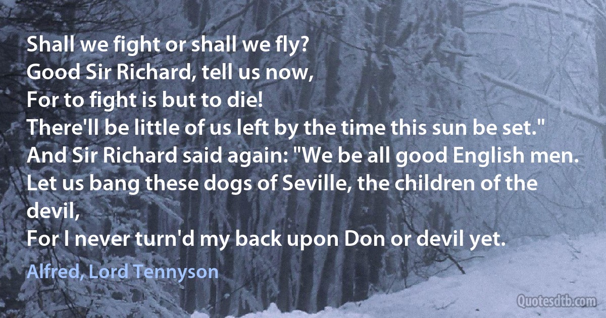 Shall we fight or shall we fly?
Good Sir Richard, tell us now,
For to fight is but to die!
There'll be little of us left by the time this sun be set."
And Sir Richard said again: "We be all good English men.
Let us bang these dogs of Seville, the children of the devil,
For I never turn'd my back upon Don or devil yet. (Alfred, Lord Tennyson)