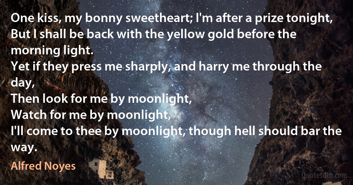 One kiss, my bonny sweetheart; I'm after a prize tonight,
But I shall be back with the yellow gold before the morning light.
Yet if they press me sharply, and harry me through the day,
Then look for me by moonlight,
Watch for me by moonlight,
I'll come to thee by moonlight, though hell should bar the way. (Alfred Noyes)