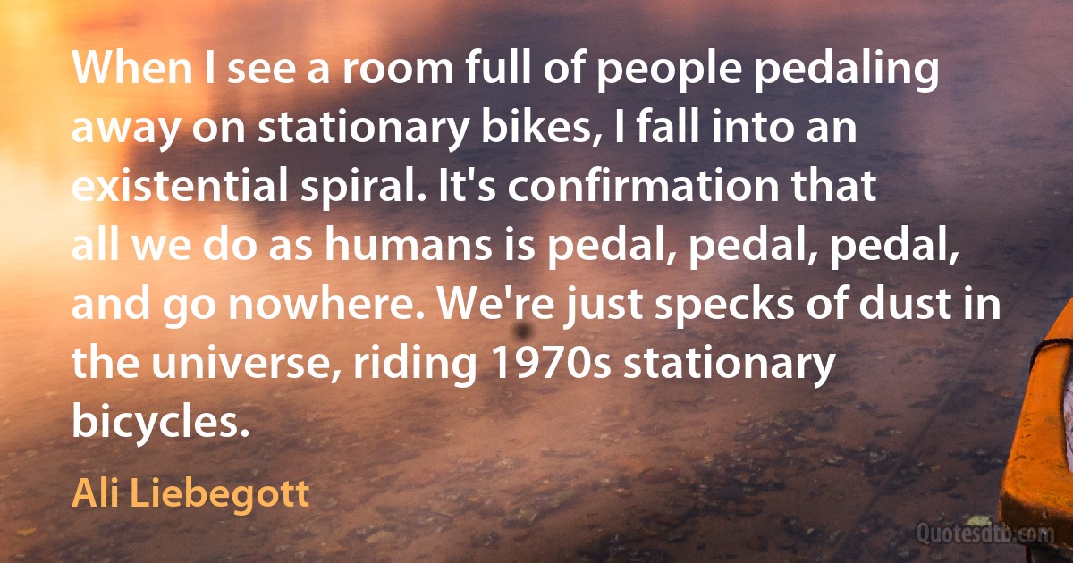 When I see a room full of people pedaling away on stationary bikes, I fall into an existential spiral. It's confirmation that all we do as humans is pedal, pedal, pedal, and go nowhere. We're just specks of dust in the universe, riding 1970s stationary bicycles. (Ali Liebegott)