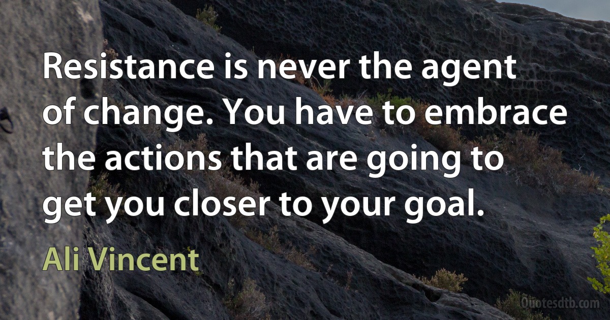 Resistance is never the agent of change. You have to embrace the actions that are going to get you closer to your goal. (Ali Vincent)