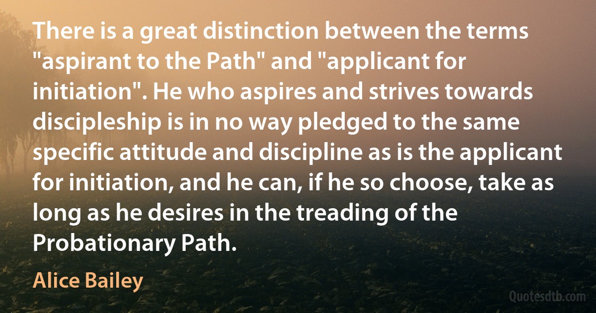 There is a great distinction between the terms "aspirant to the Path" and "applicant for initiation". He who aspires and strives towards discipleship is in no way pledged to the same specific attitude and discipline as is the applicant for initiation, and he can, if he so choose, take as long as he desires in the treading of the Probationary Path. (Alice Bailey)