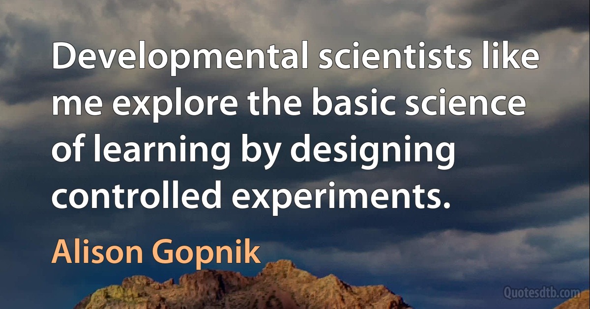 Developmental scientists like me explore the basic science of learning by designing controlled experiments. (Alison Gopnik)