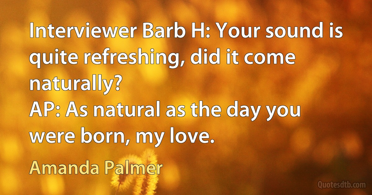 Interviewer Barb H: Your sound is quite refreshing, did it come naturally?
AP: As natural as the day you were born, my love. (Amanda Palmer)