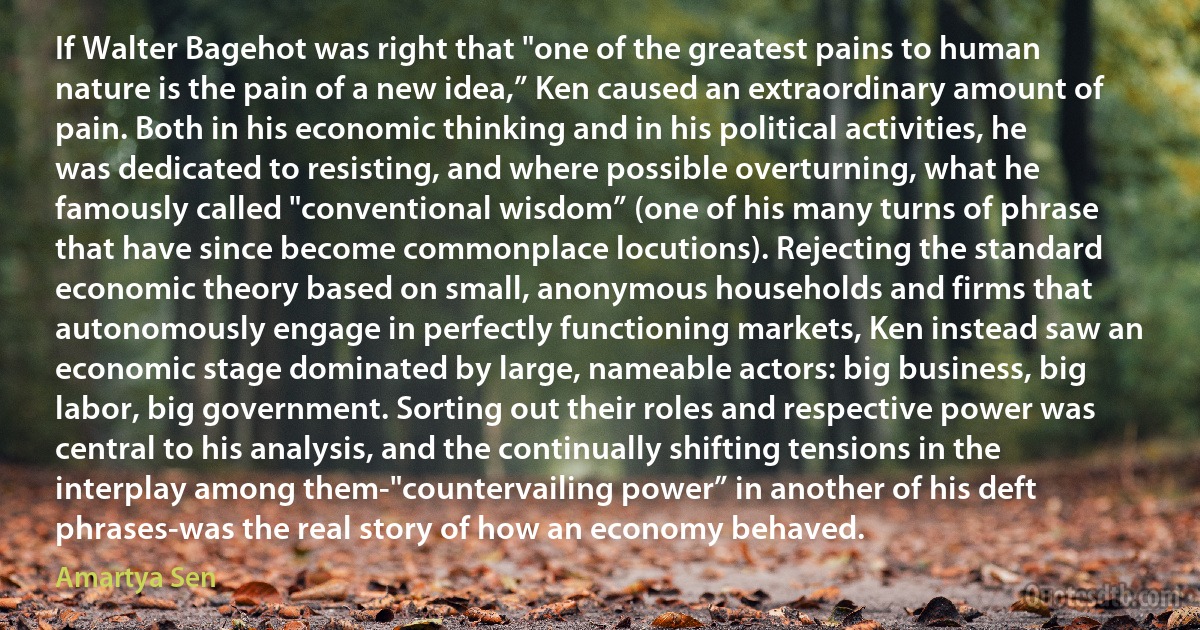 If Walter Bagehot was right that "one of the greatest pains to human nature is the pain of a new idea,” Ken caused an extraordinary amount of pain. Both in his economic thinking and in his political activities, he was dedicated to resisting, and where possible overturning, what he famously called "conventional wisdom” (one of his many turns of phrase that have since become commonplace locutions). Rejecting the standard economic theory based on small, anonymous households and firms that autonomously engage in perfectly functioning markets, Ken instead saw an economic stage dominated by large, nameable actors: big business, big labor, big government. Sorting out their roles and respective power was central to his analysis, and the continually shifting tensions in the interplay among them-"countervailing power” in another of his deft phrases-was the real story of how an economy behaved. (Amartya Sen)