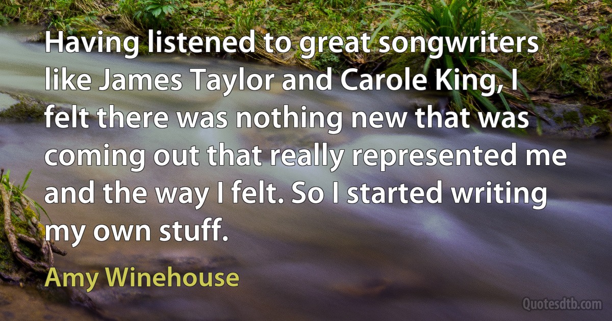 Having listened to great songwriters like James Taylor and Carole King, I felt there was nothing new that was coming out that really represented me and the way I felt. So I started writing my own stuff. (Amy Winehouse)