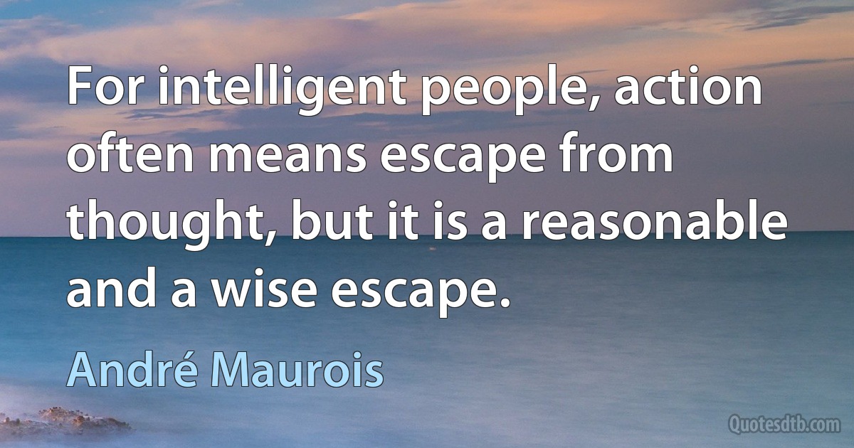 For intelligent people, action often means escape from thought, but it is a reasonable and a wise escape. (André Maurois)