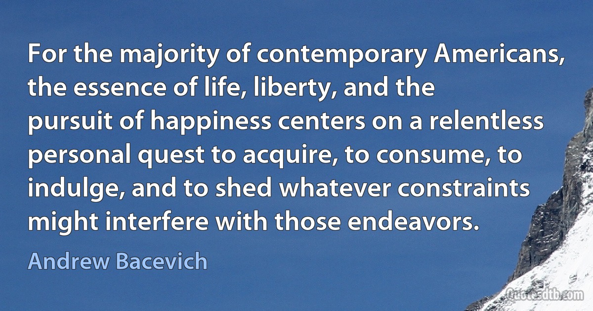 For the majority of contemporary Americans, the essence of life, liberty, and the pursuit of happiness centers on a relentless personal quest to acquire, to consume, to indulge, and to shed whatever constraints might interfere with those endeavors. (Andrew Bacevich)