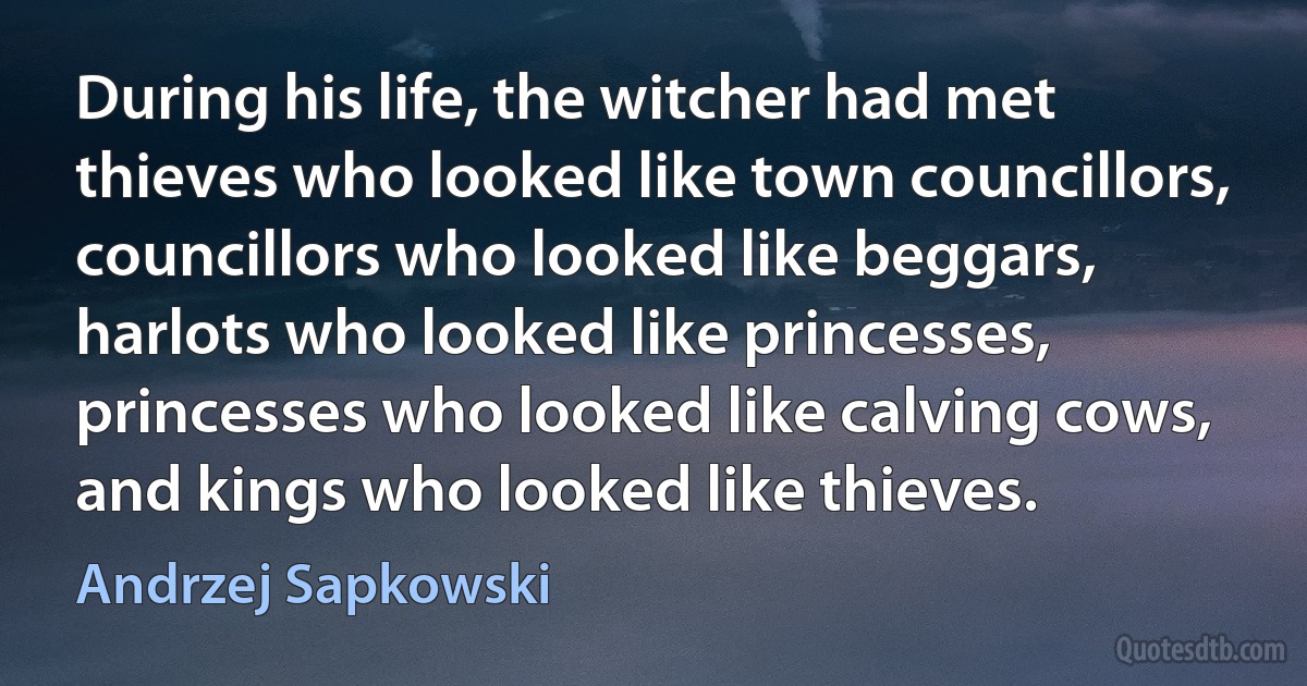 During his life, the witcher had met thieves who looked like town councillors, councillors who looked like beggars, harlots who looked like princesses, princesses who looked like calving cows, and kings who looked like thieves. (Andrzej Sapkowski)