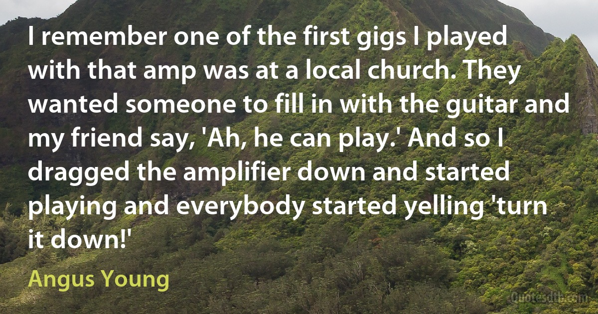 I remember one of the first gigs I played with that amp was at a local church. They wanted someone to fill in with the guitar and my friend say, 'Ah, he can play.' And so I dragged the amplifier down and started playing and everybody started yelling 'turn it down!' (Angus Young)