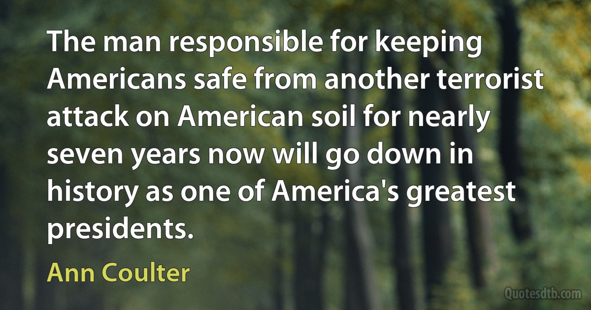 The man responsible for keeping Americans safe from another terrorist attack on American soil for nearly seven years now will go down in history as one of America's greatest presidents. (Ann Coulter)