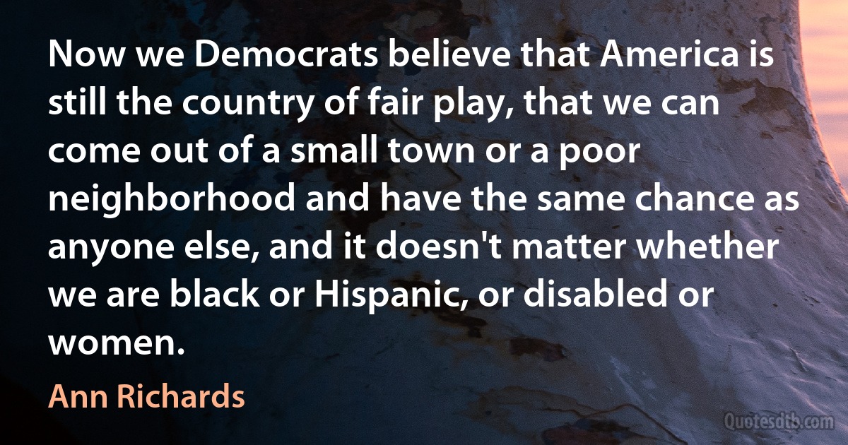 Now we Democrats believe that America is still the country of fair play, that we can come out of a small town or a poor neighborhood and have the same chance as anyone else, and it doesn't matter whether we are black or Hispanic, or disabled or women. (Ann Richards)