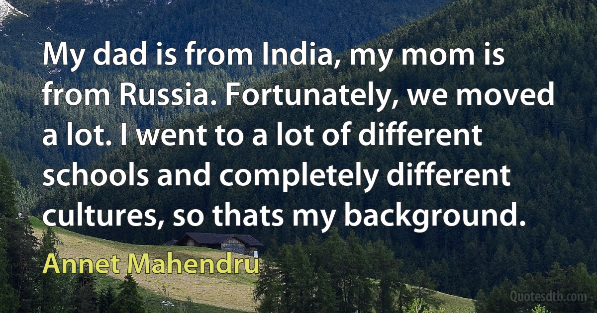 My dad is from India, my mom is from Russia. Fortunately, we moved a lot. I went to a lot of different schools and completely different cultures, so thats my background. (Annet Mahendru)