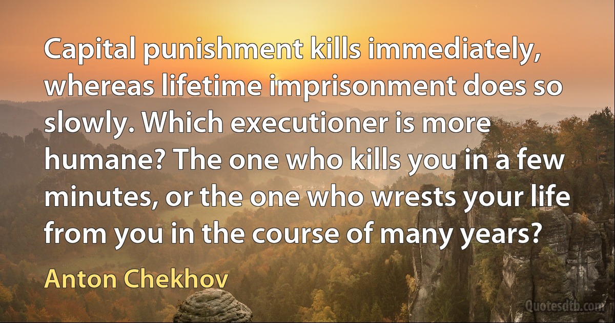 Capital punishment kills immediately, whereas lifetime imprisonment does so slowly. Which executioner is more humane? The one who kills you in a few minutes, or the one who wrests your life from you in the course of many years? (Anton Chekhov)