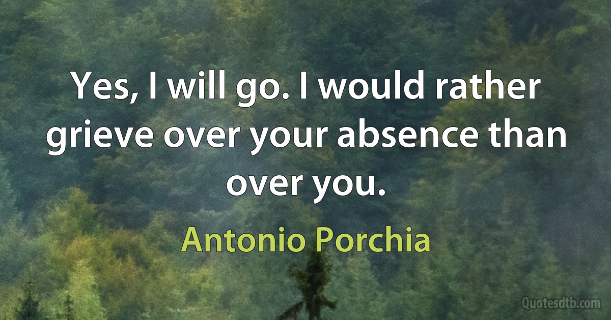 Yes, I will go. I would rather grieve over your absence than over you. (Antonio Porchia)