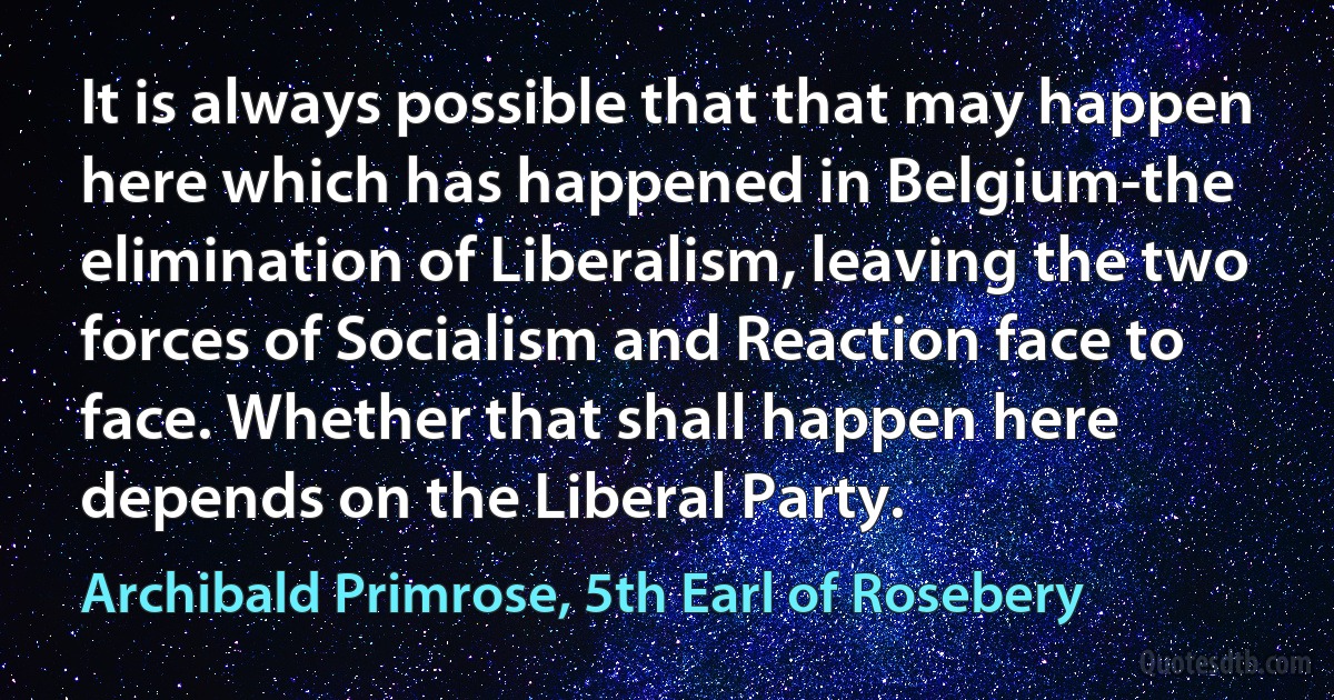 It is always possible that that may happen here which has happened in Belgium-the elimination of Liberalism, leaving the two forces of Socialism and Reaction face to face. Whether that shall happen here depends on the Liberal Party. (Archibald Primrose, 5th Earl of Rosebery)