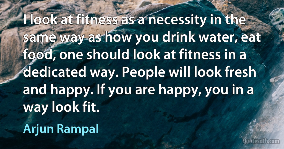 I look at fitness as a necessity in the same way as how you drink water, eat food, one should look at fitness in a dedicated way. People will look fresh and happy. If you are happy, you in a way look fit. (Arjun Rampal)