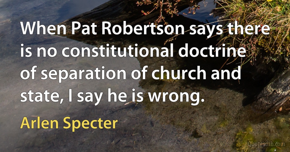 When Pat Robertson says there is no constitutional doctrine of separation of church and state, I say he is wrong. (Arlen Specter)