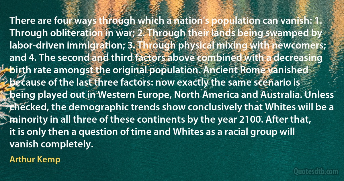 There are four ways through which a nation's population can vanish: 1. Through obliteration in war; 2. Through their lands being swamped by labor-driven immigration; 3. Through physical mixing with newcomers; and 4. The second and third factors above combined with a decreasing birth rate amongst the original population. Ancient Rome vanished because of the last three factors: now exactly the same scenario is being played out in Western Europe, North America and Australia. Unless checked, the demographic trends show conclusively that Whites will be a minority in all three of these continents by the year 2100. After that, it is only then a question of time and Whites as a racial group will vanish completely. (Arthur Kemp)