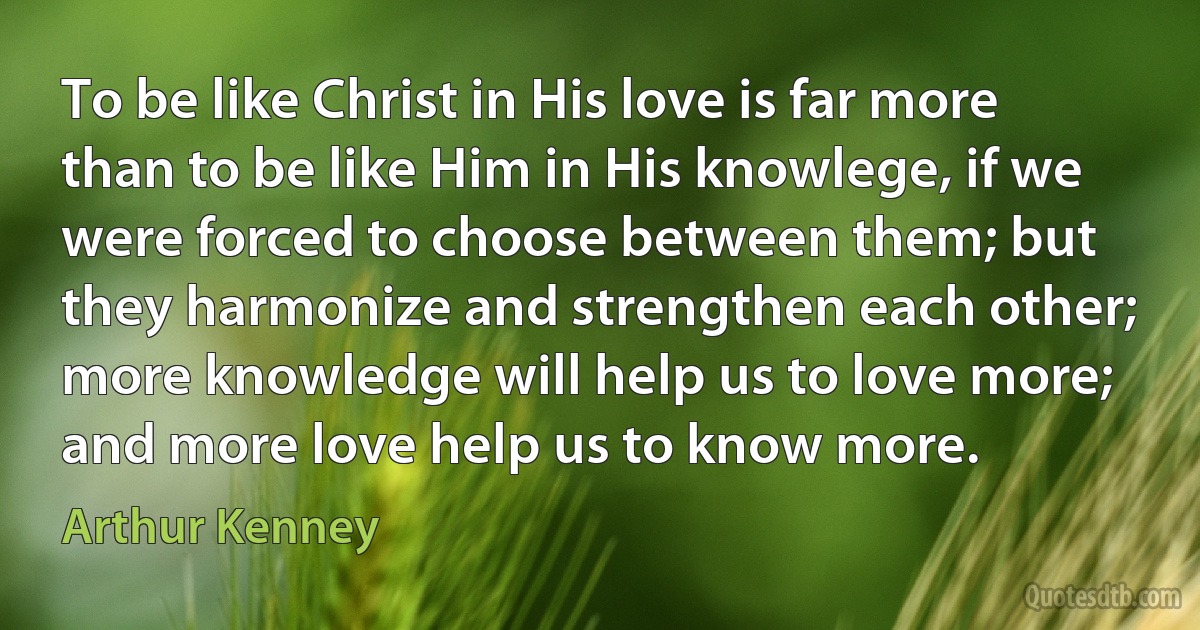 To be like Christ in His love is far more than to be like Him in His knowlege, if we were forced to choose between them; but they harmonize and strengthen each other; more knowledge will help us to love more; and more love help us to know more. (Arthur Kenney)