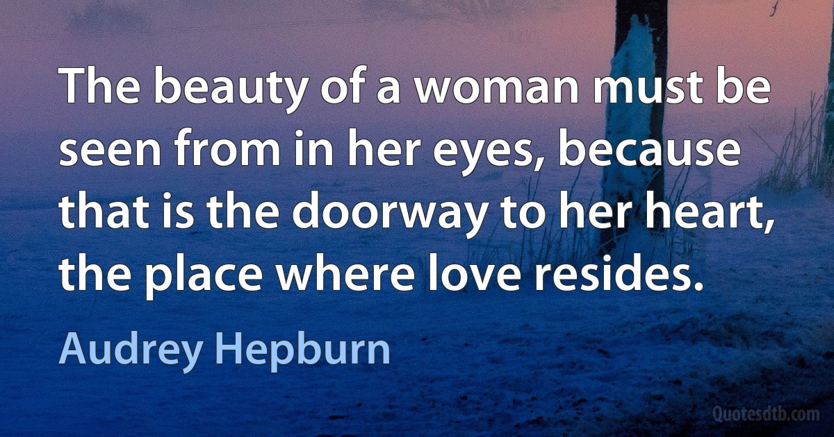 The beauty of a woman must be seen from in her eyes, because that is the doorway to her heart, the place where love resides. (Audrey Hepburn)