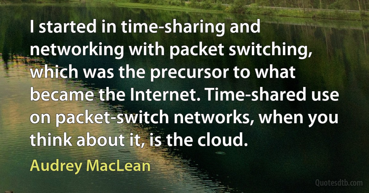 I started in time-sharing and networking with packet switching, which was the precursor to what became the Internet. Time-shared use on packet-switch networks, when you think about it, is the cloud. (Audrey MacLean)