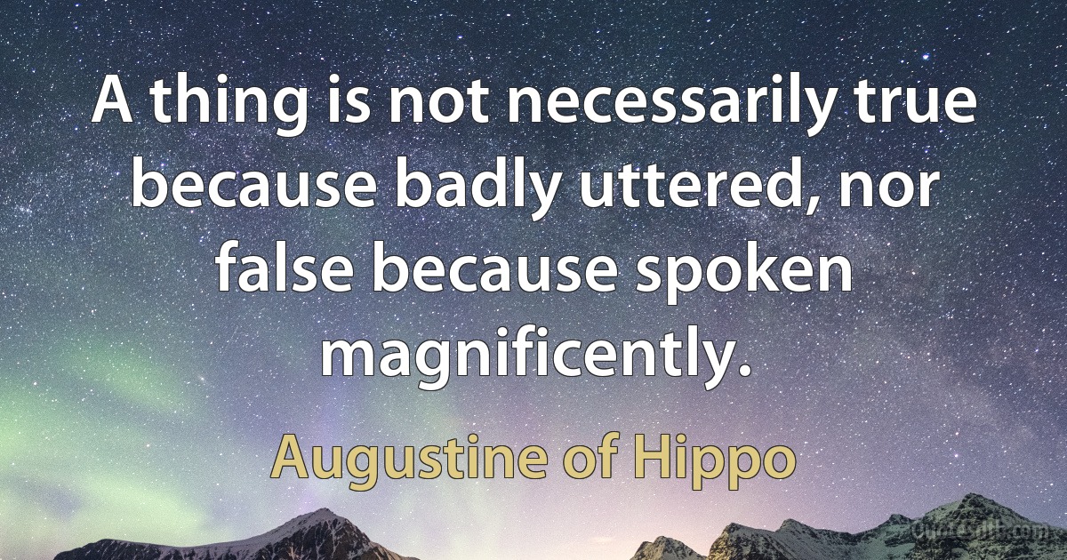 A thing is not necessarily true because badly uttered, nor false because spoken magnificently. (Augustine of Hippo)