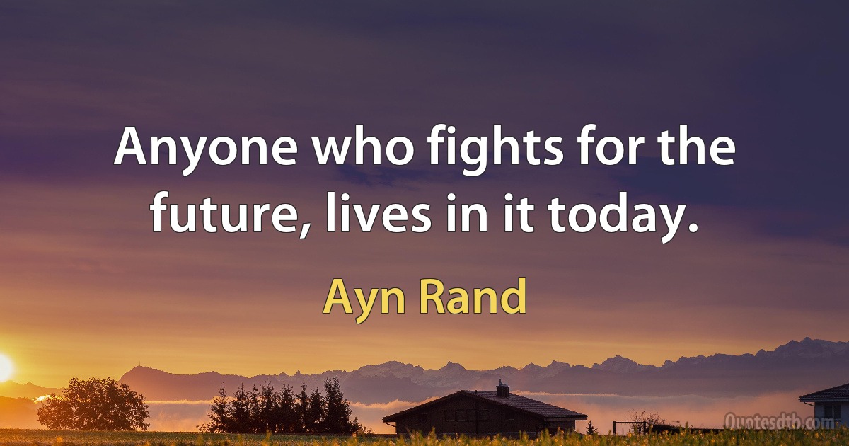 Anyone who fights for the future, lives in it today. (Ayn Rand)