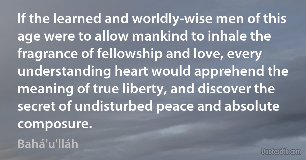 If the learned and worldly-wise men of this age were to allow mankind to inhale the fragrance of fellowship and love, every understanding heart would apprehend the meaning of true liberty, and discover the secret of undisturbed peace and absolute composure. (Bahá'u'lláh)