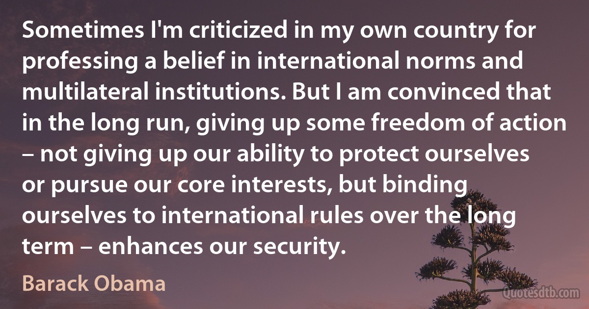 Sometimes I'm criticized in my own country for professing a belief in international norms and multilateral institutions. But I am convinced that in the long run, giving up some freedom of action – not giving up our ability to protect ourselves or pursue our core interests, but binding ourselves to international rules over the long term – enhances our security. (Barack Obama)