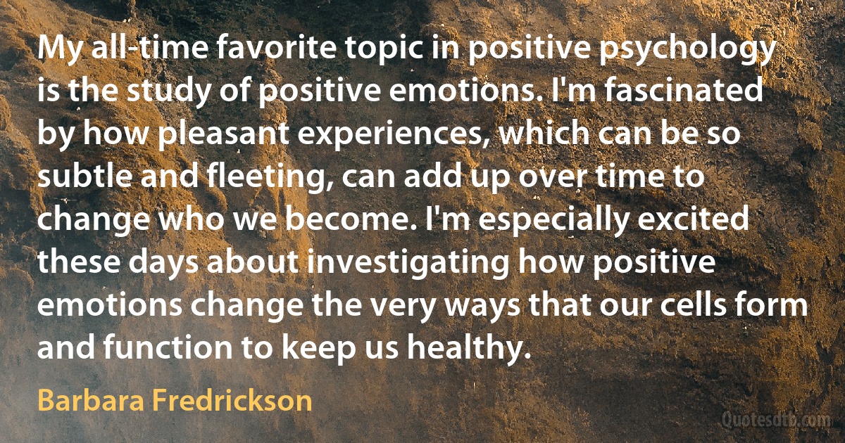 My all-time favorite topic in positive psychology is the study of positive emotions. I'm fascinated by how pleasant experiences, which can be so subtle and fleeting, can add up over time to change who we become. I'm especially excited these days about investigating how positive emotions change the very ways that our cells form and function to keep us healthy. (Barbara Fredrickson)