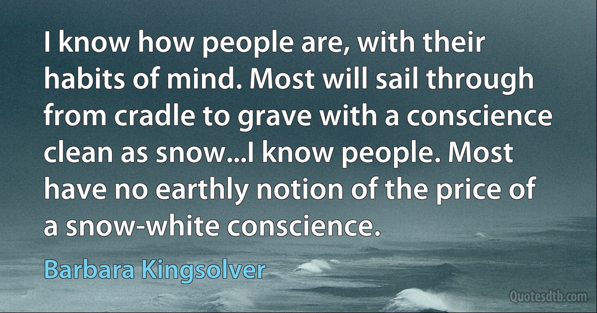 I know how people are, with their habits of mind. Most will sail through from cradle to grave with a conscience clean as snow...I know people. Most have no earthly notion of the price of a snow-white conscience. (Barbara Kingsolver)