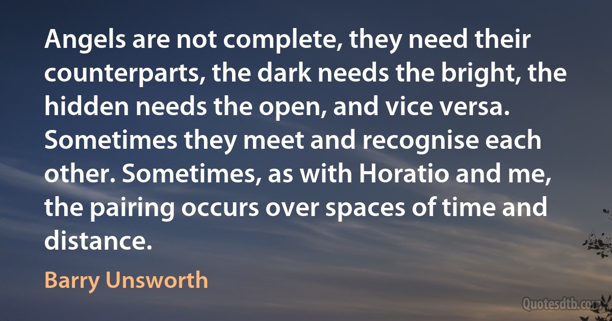 Angels are not complete, they need their counterparts, the dark needs the bright, the hidden needs the open, and vice versa. Sometimes they meet and recognise each other. Sometimes, as with Horatio and me, the pairing occurs over spaces of time and distance. (Barry Unsworth)