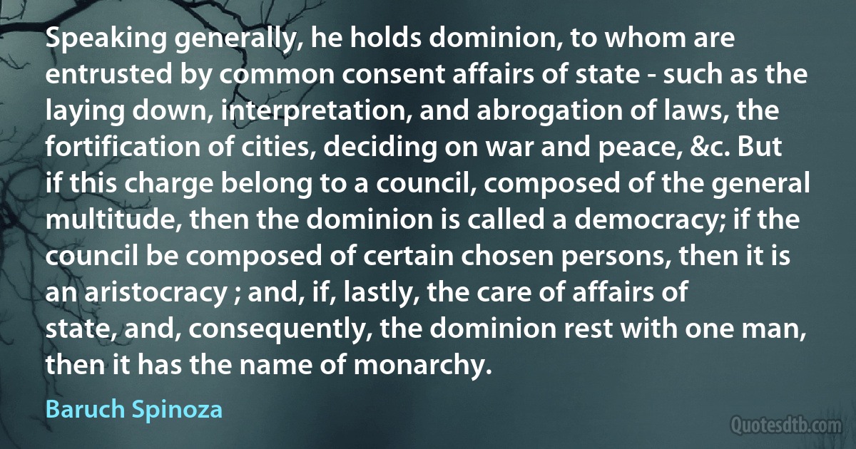 Speaking generally, he holds dominion, to whom are entrusted by common consent affairs of state - such as the laying down, interpretation, and abrogation of laws, the fortification of cities, deciding on war and peace, &c. But if this charge belong to a council, composed of the general multitude, then the dominion is called a democracy; if the council be composed of certain chosen persons, then it is an aristocracy ; and, if, lastly, the care of affairs of state, and, consequently, the dominion rest with one man, then it has the name of monarchy. (Baruch Spinoza)