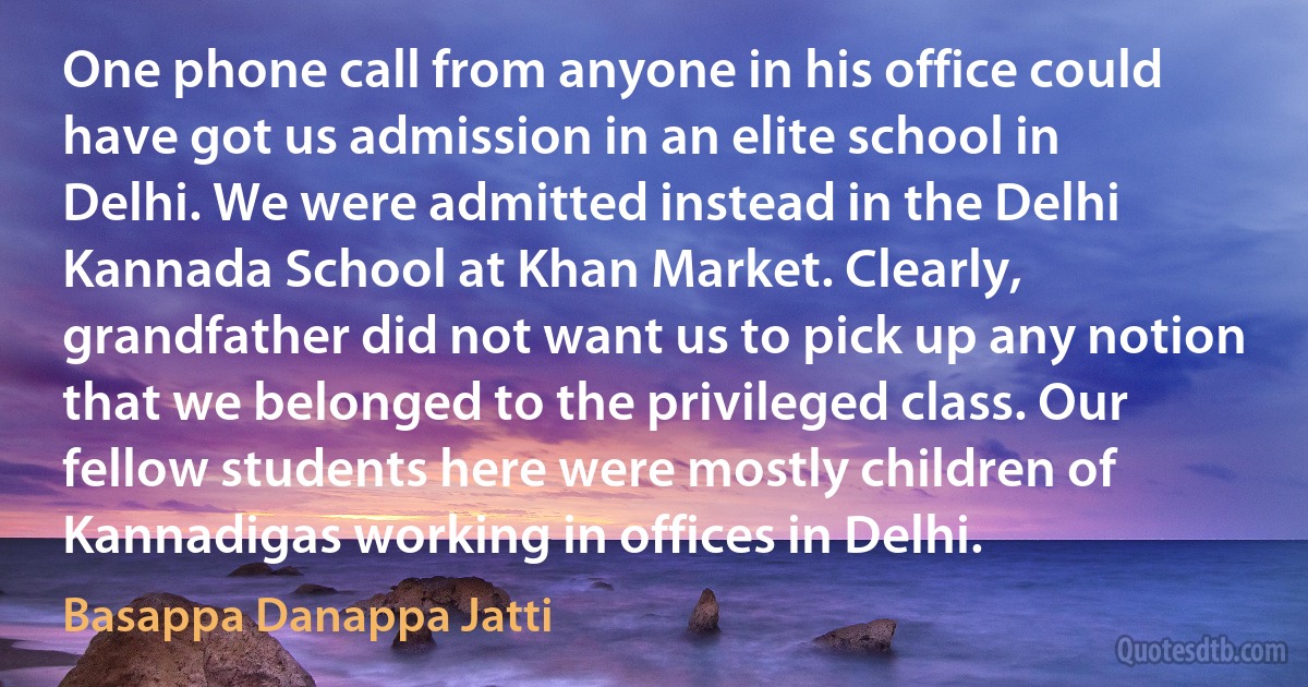 One phone call from anyone in his office could have got us admission in an elite school in Delhi. We were admitted instead in the Delhi Kannada School at Khan Market. Clearly, grandfather did not want us to pick up any notion that we belonged to the privileged class. Our fellow students here were mostly children of Kannadigas working in offices in Delhi. (Basappa Danappa Jatti)