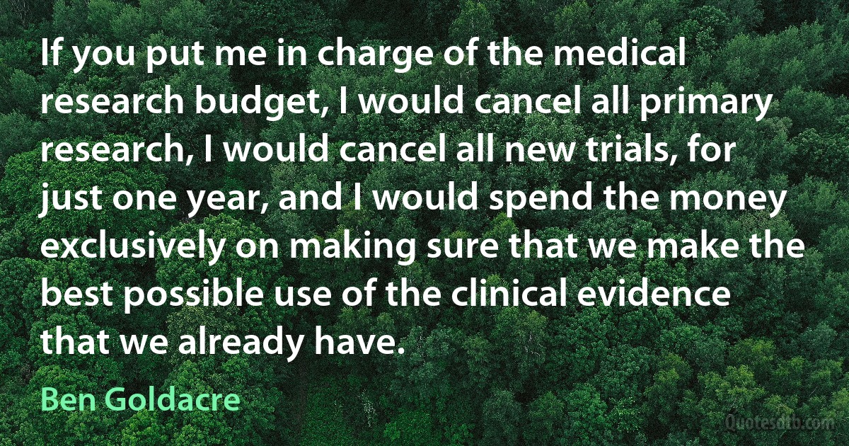 If you put me in charge of the medical research budget, I would cancel all primary research, I would cancel all new trials, for just one year, and I would spend the money exclusively on making sure that we make the best possible use of the clinical evidence that we already have. (Ben Goldacre)