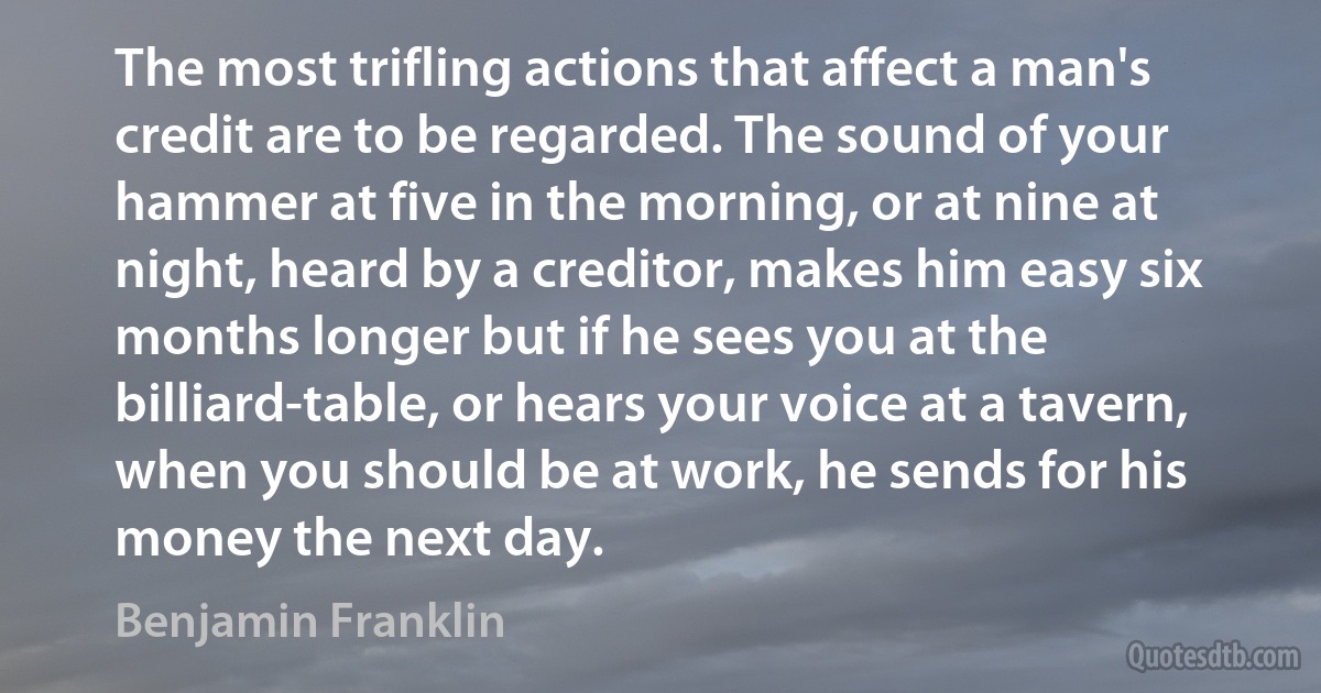 The most trifling actions that affect a man's credit are to be regarded. The sound of your hammer at five in the morning, or at nine at night, heard by a creditor, makes him easy six months longer but if he sees you at the billiard-table, or hears your voice at a tavern, when you should be at work, he sends for his money the next day. (Benjamin Franklin)