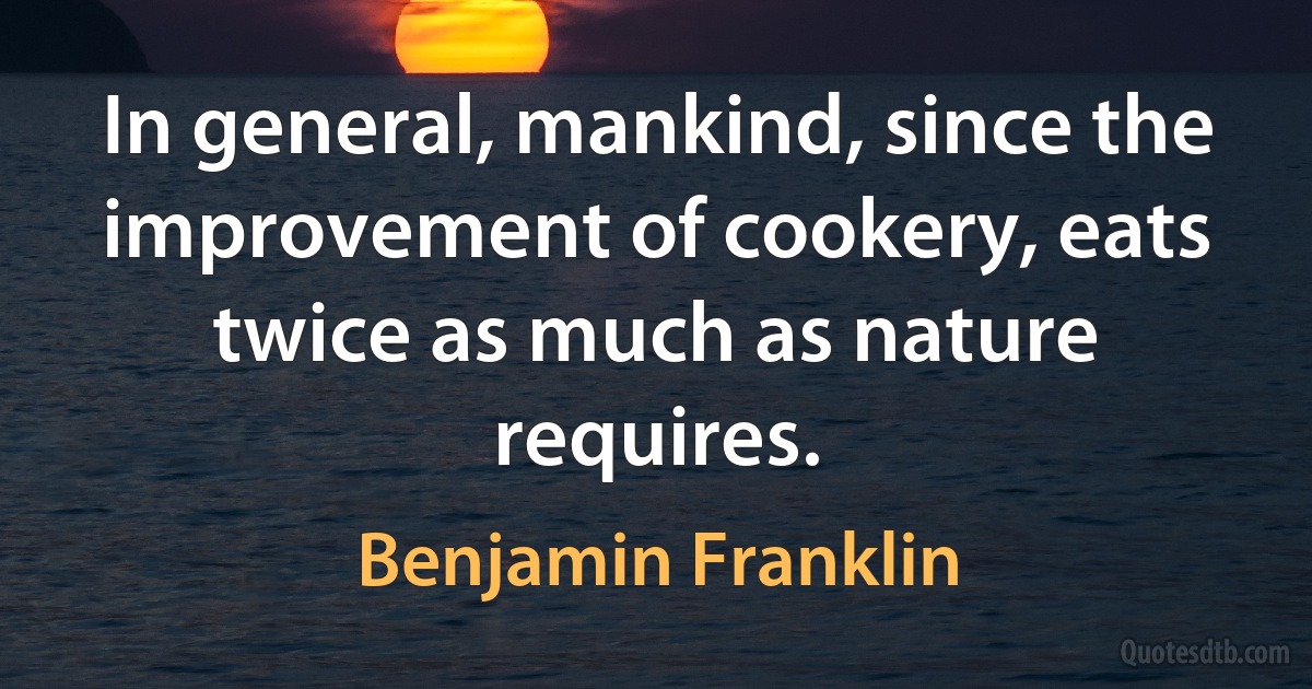 In general, mankind, since the improvement of cookery, eats twice as much as nature requires. (Benjamin Franklin)