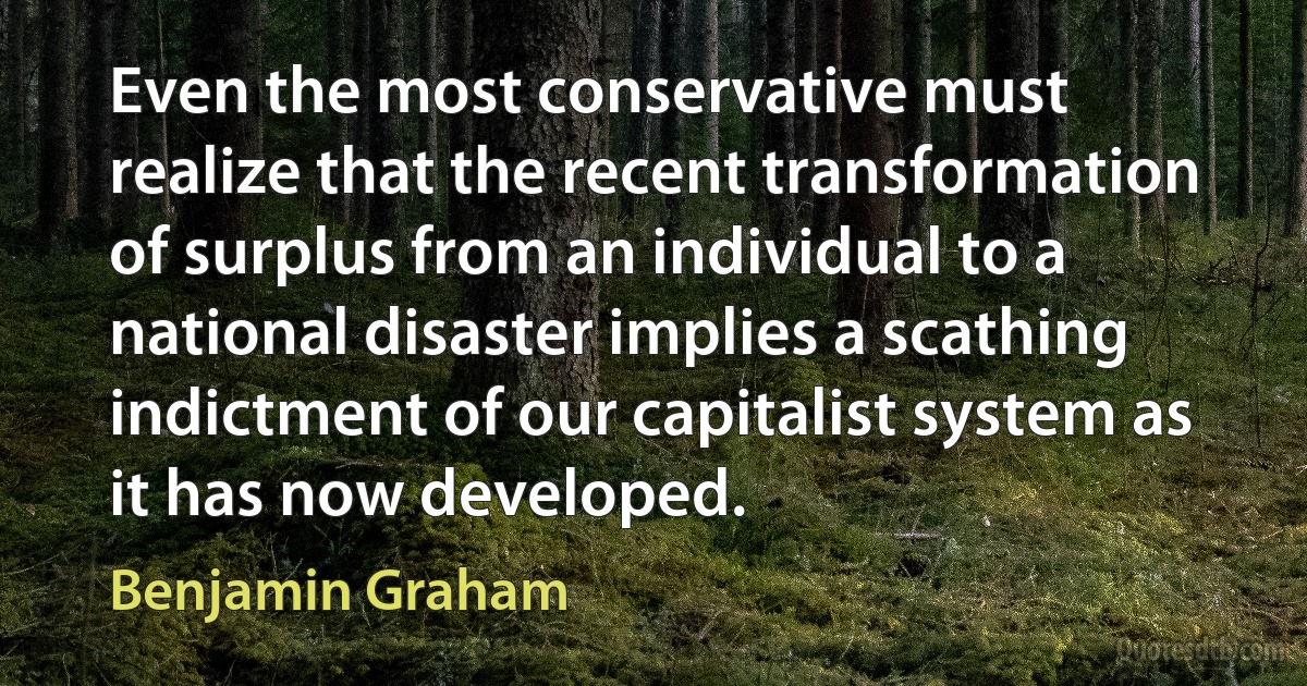 Even the most conservative must realize that the recent transformation of surplus from an individual to a national disaster implies a scathing indictment of our capitalist system as it has now developed. (Benjamin Graham)