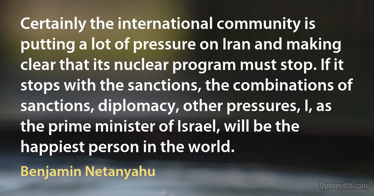 Certainly the international community is putting a lot of pressure on Iran and making clear that its nuclear program must stop. If it stops with the sanctions, the combinations of sanctions, diplomacy, other pressures, I, as the prime minister of Israel, will be the happiest person in the world. (Benjamin Netanyahu)