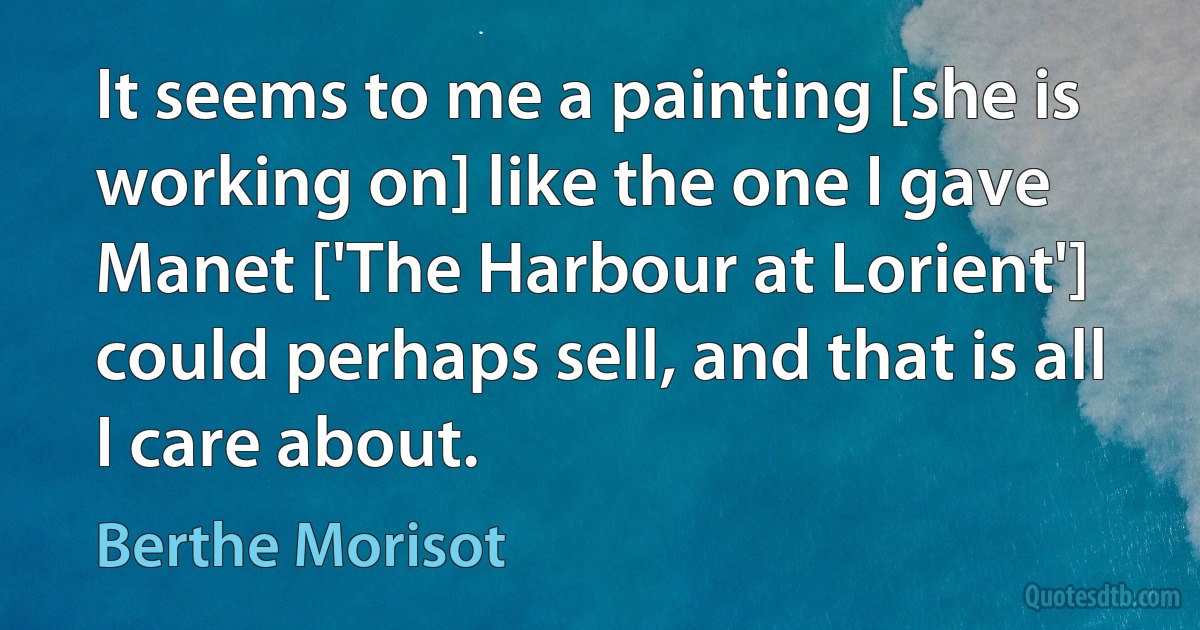 It seems to me a painting [she is working on] like the one I gave Manet ['The Harbour at Lorient'] could perhaps sell, and that is all I care about. (Berthe Morisot)