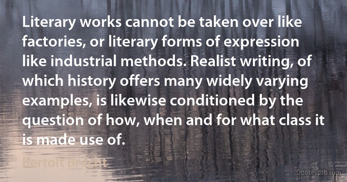 Literary works cannot be taken over like factories, or literary forms of expression like industrial methods. Realist writing, of which history offers many widely varying examples, is likewise conditioned by the question of how, when and for what class it is made use of. (Bertolt Brecht)