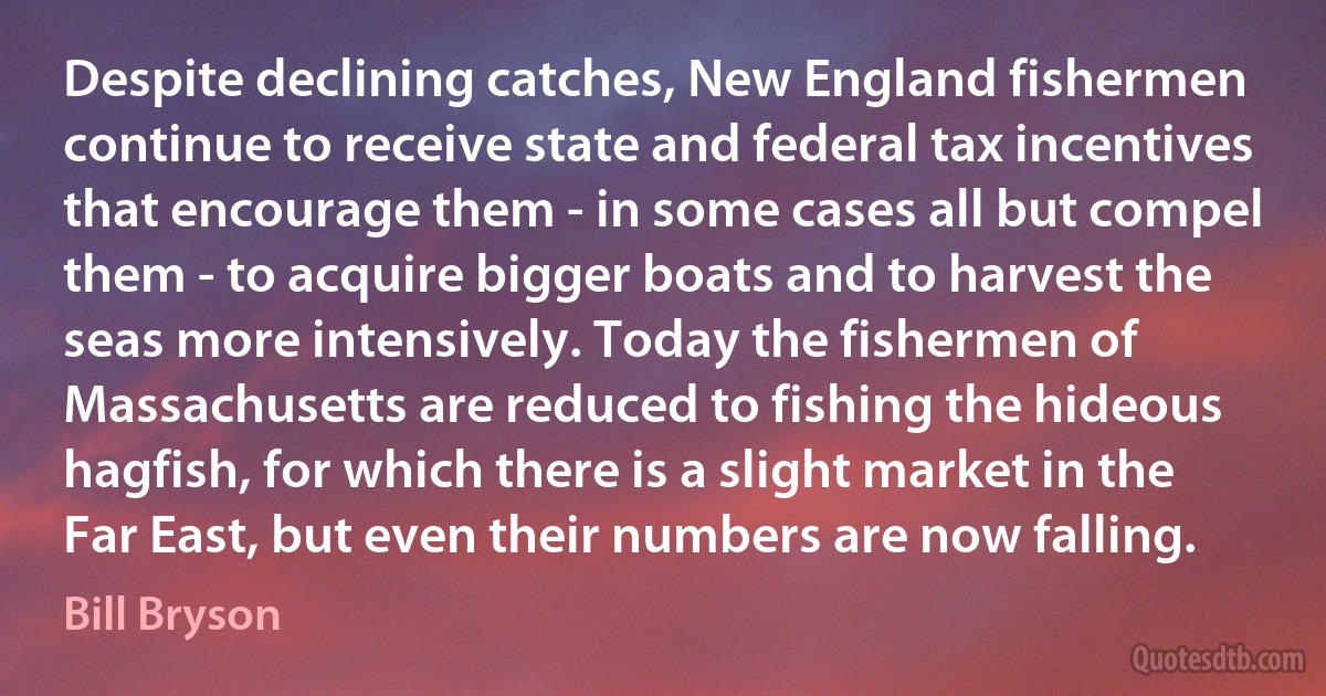 Despite declining catches, New England fishermen continue to receive state and federal tax incentives that encourage them - in some cases all but compel them - to acquire bigger boats and to harvest the seas more intensively. Today the fishermen of Massachusetts are reduced to fishing the hideous hagfish, for which there is a slight market in the Far East, but even their numbers are now falling. (Bill Bryson)