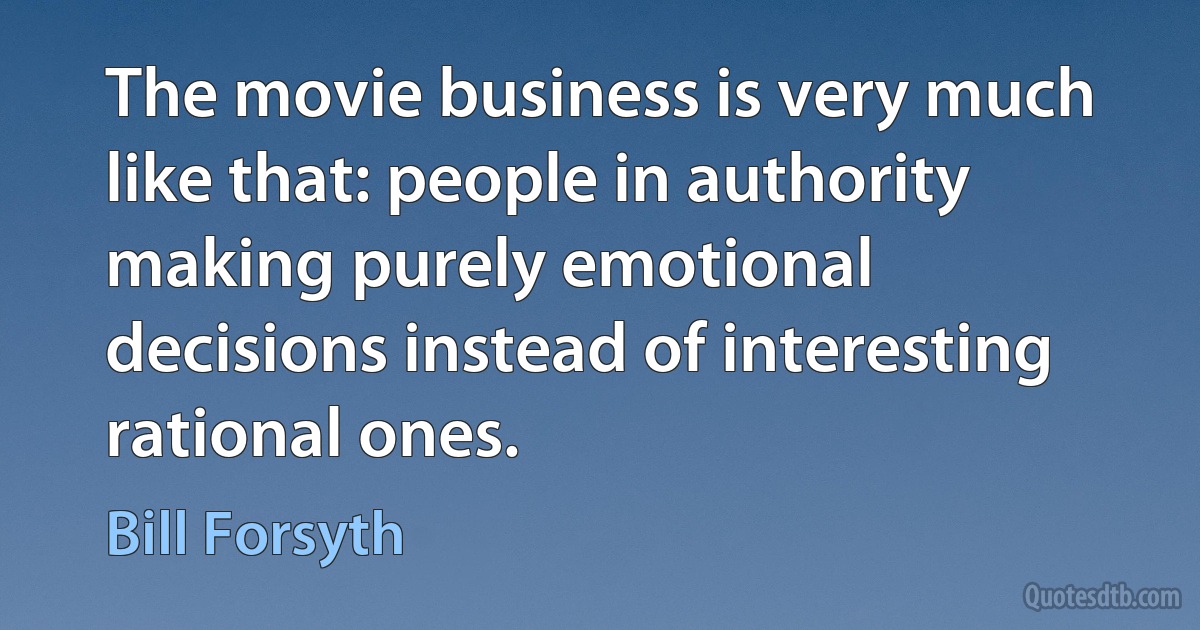 The movie business is very much like that: people in authority making purely emotional decisions instead of interesting rational ones. (Bill Forsyth)