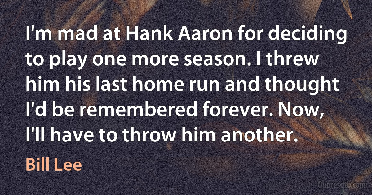 I'm mad at Hank Aaron for deciding to play one more season. I threw him his last home run and thought I'd be remembered forever. Now, I'll have to throw him another. (Bill Lee)