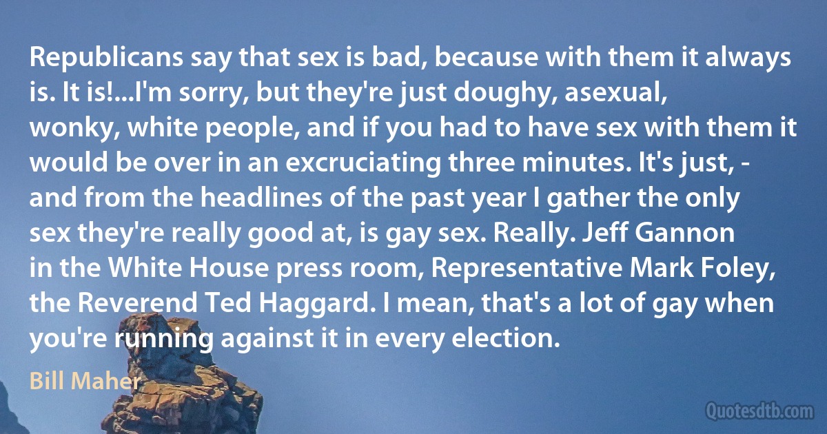 Republicans say that sex is bad, because with them it always is. It is!...I'm sorry, but they're just doughy, asexual, wonky, white people, and if you had to have sex with them it would be over in an excruciating three minutes. It's just, - and from the headlines of the past year I gather the only sex they're really good at, is gay sex. Really. Jeff Gannon in the White House press room, Representative Mark Foley, the Reverend Ted Haggard. I mean, that's a lot of gay when you're running against it in every election. (Bill Maher)