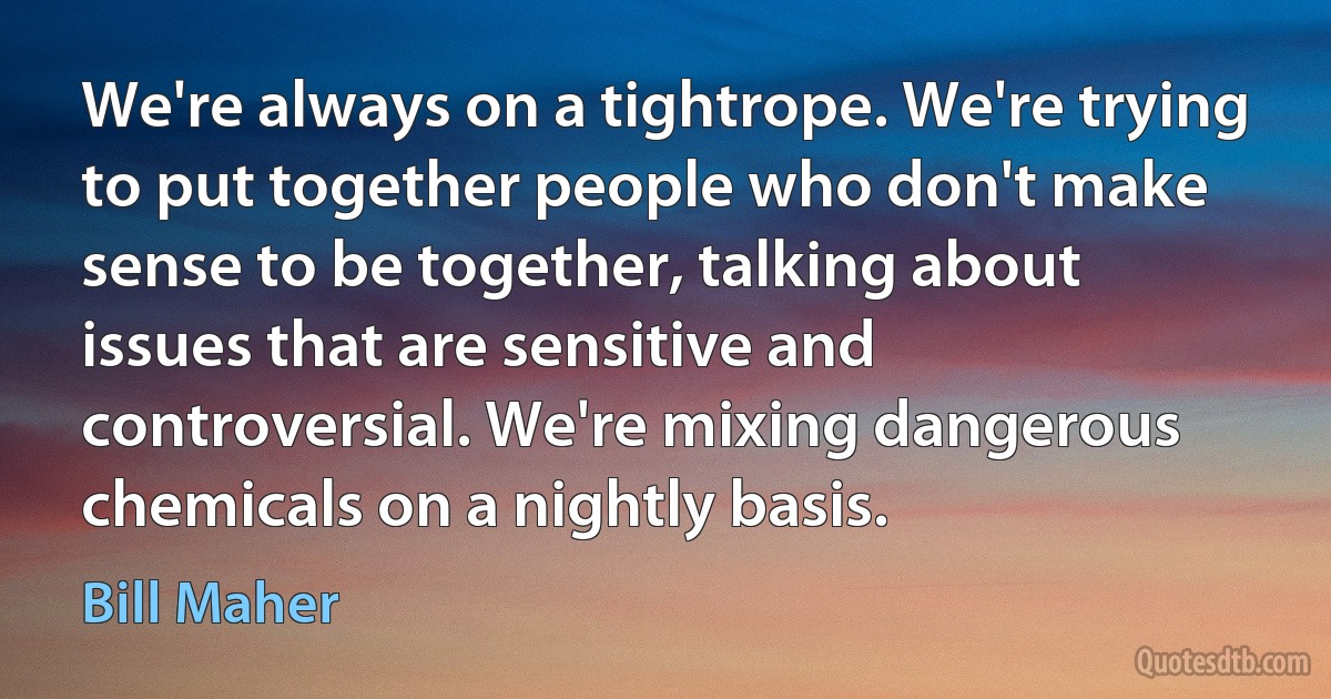 We're always on a tightrope. We're trying to put together people who don't make sense to be together, talking about issues that are sensitive and controversial. We're mixing dangerous chemicals on a nightly basis. (Bill Maher)